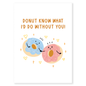 Donut Know What I’d Do Without You is a sweet and playful Valentine’s card for someone who makes life better every day.&nbsp;Featuring two adorable donuts and a classic food pun, this card is perfect for couples who love cute humor and heartfelt messages. Light, loving, and full of charm, it’s a fun way to say I can’t imagine life without you.